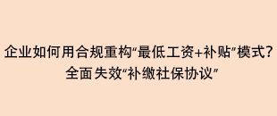 企業(yè)如何用合規(guī)重構(gòu)“最低工資+補(bǔ)貼”模式？全面失效“補(bǔ)繳社保協(xié)議”